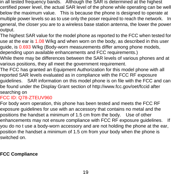 19 in all tested frequency bands.   Although the SAR is determined at the highest certified power level, the actual SAR level of the phone while operating can be well below the maximum value.   This is because the phone is designed to operate at multiple power levels so as to use only the poser required to reach the network.    In general, the closer you are to a wireless base station antenna, the lower the power output. The highest SAR value for the model phone as reported to the FCC when tested for use at the ear is 1.08 W/kg and when worn on the body, as described in this user guide, is 0.693 W/kg (Body-worn measurements differ among phone models, depending upon available enhancements and FCC requirements.) While there may be differences between the SAR levels of various phones and at various positions, they all meet the government requirement. The FCC has granted an Equipment Authorization for this model phone with all reported SAR levels evaluated as in compliance with the FCC RF exposure guidelines.    SAR information on this model phone is on file with the FCC and can be found under the Display Grant section of http://www.fcc.gov/oet/fccid after searching on   FCC ID: Q78-ZTEUV960 For body worn operation, this phone has been tested and meets the FCC RF exposure guidelines for use with an accessory that contains no metal and the positions the handset a minimum of 1.5 cm from the body.    Use of other enhancements may not ensure compliance with FCC RF exposure guidelines.    If you do no t use a body-worn accessory and are not holding the phone at the ear, position the handset a minimum of 1.5 cm from your body when the phone is switched on.   FCC Compliance  