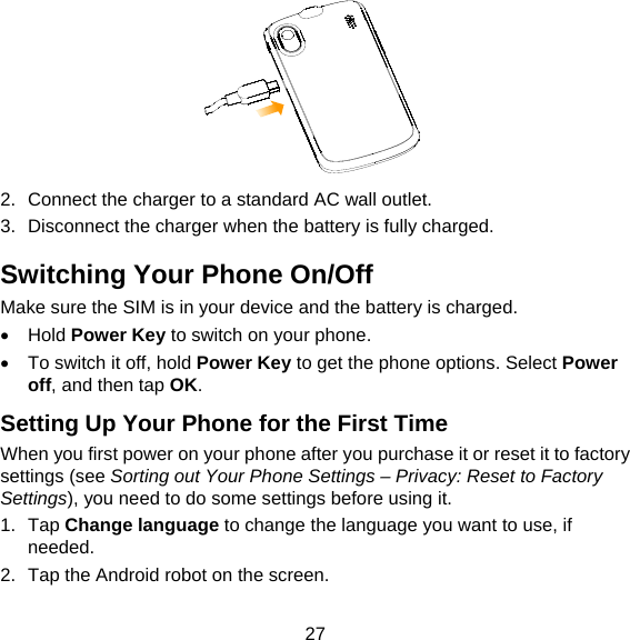 27  2.  Connect the charger to a standard AC wall outlet. 3.  Disconnect the charger when the battery is fully charged. Switching Your Phone On/Off   Make sure the SIM is in your device and the battery is charged.    Hold Power Key to switch on your phone.   To switch it off, hold Power Key to get the phone options. Select Power off, and then tap OK. Setting Up Your Phone for the First Time   When you first power on your phone after you purchase it or reset it to factory settings (see Sorting out Your Phone Settings – Privacy: Reset to Factory Settings), you need to do some settings before using it. 1. Tap Change language to change the language you want to use, if needed. 2.  Tap the Android robot on the screen. 