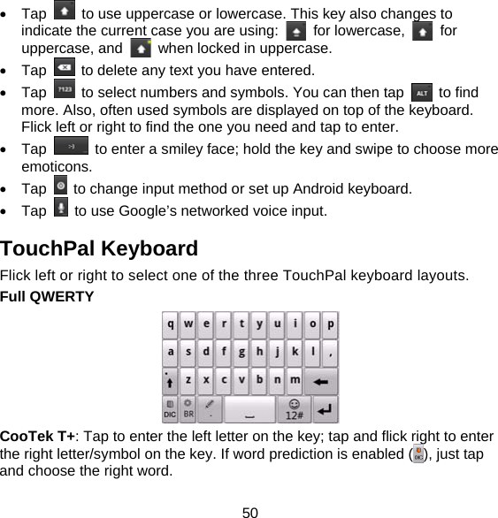 50  Tap    to use uppercase or lowercase. This key also changes to indicate the current case you are using:   for lowercase,   for uppercase, and    when locked in uppercase.  Tap    to delete any text you have entered.  Tap    to select numbers and symbols. You can then tap   to find more. Also, often used symbols are displayed on top of the keyboard. Flick left or right to find the one you need and tap to enter.  Tap    to enter a smiley face; hold the key and swipe to choose more emoticons.  Tap    to change input method or set up Android keyboard.  Tap    to use Google’s networked voice input. TouchPal Keyboard Flick left or right to select one of the three TouchPal keyboard layouts. Full QWERTY  CooTek T+: Tap to enter the left letter on the key; tap and flick right to enter the right letter/symbol on the key. If word prediction is enabled ( ), just tap and choose the right word. 