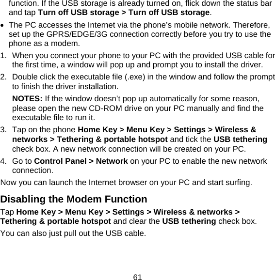 61 function. If the USB storage is already turned on, flick down the status bar and tap Turn off USB storage &gt; Turn off USB storage.   The PC accesses the Internet via the phone’s mobile network. Therefore, set up the GPRS/EDGE/3G connection correctly before you try to use the phone as a modem. 1.  When you connect your phone to your PC with the provided USB cable for the first time, a window will pop up and prompt you to install the driver. 2.  Double click the executable file (.exe) in the window and follow the prompt to finish the driver installation. NOTES: If the window doesn’t pop up automatically for some reason, please open the new CD-ROM drive on your PC manually and find the executable file to run it. 3.  Tap on the phone Home Key &gt; Menu Key &gt; Settings &gt; Wireless &amp; networks &gt; Tethering &amp; portable hotspot and tick the USB tethering check box. A new network connection will be created on your PC. 4. Go to Control Panel &gt; Network on your PC to enable the new network connection. Now you can launch the Internet browser on your PC and start surfing. Disabling the Modem Function Tap Home Key &gt; Menu Key &gt; Settings &gt; Wireless &amp; networks &gt; Tethering &amp; portable hotspot and clear the USB tethering check box.   You can also just pull out the USB cable. 