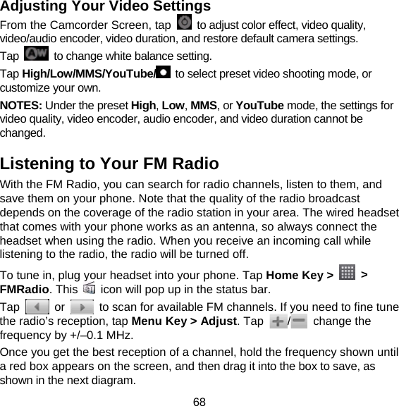 68 Adjusting Your Video Settings From the Camcorder Screen, tap    to adjust color effect, video quality, video/audio encoder, video duration, and restore default camera settings. Tap    to change white balance setting. Tap High/Low/MMS/YouTube/   to select preset video shooting mode, or customize your own. NOTES: Under the preset High, Low, MMS, or YouTube mode, the settings for video quality, video encoder, audio encoder, and video duration cannot be changed. Listening to Your FM Radio With the FM Radio, you can search for radio channels, listen to them, and save them on your phone. Note that the quality of the radio broadcast depends on the coverage of the radio station in your area. The wired headset that comes with your phone works as an antenna, so always connect the headset when using the radio. When you receive an incoming call while listening to the radio, the radio will be turned off. To tune in, plug your headset into your phone. Tap Home Key &gt;   &gt; FMRadio. This    icon will pop up in the status bar. Tap   or    to scan for available FM channels. If you need to fine tune the radio’s reception, tap Menu Key &gt; Adjust. Tap  / change the frequency by +/–0.1 MHz. Once you get the best reception of a channel, hold the frequency shown until a red box appears on the screen, and then drag it into the box to save, as shown in the next diagram. 