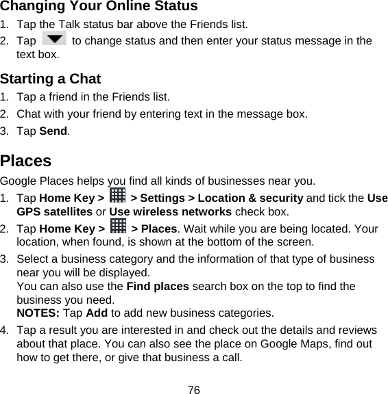 76 Changing Your Online Status   1.  Tap the Talk status bar above the Friends list. 2. Tap    to change status and then enter your status message in the text box. Starting a Chat 1.  Tap a friend in the Friends list. 2.  Chat with your friend by entering text in the message box. 3. Tap Send. Places Google Places helps you find all kinds of businesses near you. 1. Tap Home Key &gt;    &gt; Settings &gt; Location &amp; security and tick the Use GPS satellites or Use wireless networks check box. 2. Tap Home Key &gt;   &gt; Places. Wait while you are being located. Your location, when found, is shown at the bottom of the screen. 3.  Select a business category and the information of that type of business near you will be displayed. You can also use the Find places search box on the top to find the business you need. NOTES: Tap Add to add new business categories. 4.  Tap a result you are interested in and check out the details and reviews about that place. You can also see the place on Google Maps, find out how to get there, or give that business a call. 