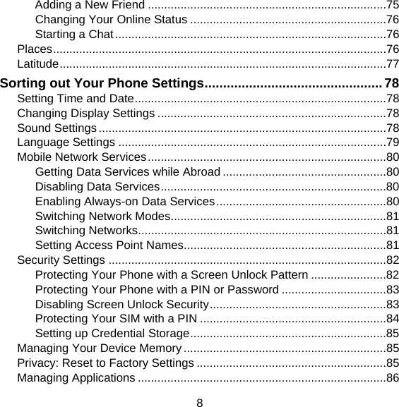 8 Adding a New Friend .........................................................................75 Changing Your Online Status ............................................................76 Starting a Chat ...................................................................................76 Places ......................................................................................................76 Latitude ....................................................................................................77 Sorting out Your Phone Settings ................................................ 78 Setting Time and Date .............................................................................78 Changing Display Settings ......................................................................78 Sound Settings ........................................................................................78 Language Settings ..................................................................................79 Mobile Network Services .........................................................................80 Getting Data Services while Abroad ..................................................80 Disabling Data Services .....................................................................80 Enabling Always-on Data Services ....................................................80 Switching Network Modes ..................................................................81 Switching Networks ............................................................................81 Setting Access Point Names ..............................................................81 Security Settings .....................................................................................82 Protecting Your Phone with a Screen Unlock Pattern .......................82 Protecting Your Phone with a PIN or Password ................................83 Disabling Screen Unlock Security ......................................................83 Protecting Your SIM with a PIN .........................................................84 Setting up Credential Storage ............................................................85 Managing Your Device Memory ..............................................................85 Privacy: Reset to Factory Settings ..........................................................85 Managing Applications ............................................................................86 