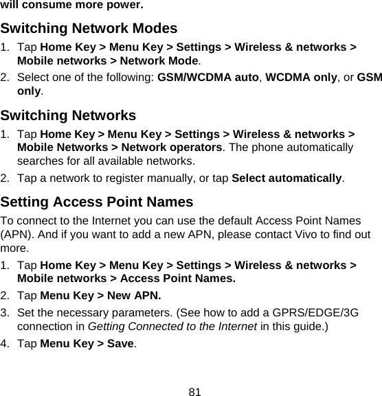 81 will consume more power. Switching Network Modes 1. Tap Home Key &gt; Menu Key &gt; Settings &gt; Wireless &amp; networks &gt; Mobile networks &gt; Network Mode. 2.  Select one of the following: GSM/WCDMA auto, WCDMA only, or GSM only. Switching Networks   1. Tap Home Key &gt; Menu Key &gt; Settings &gt; Wireless &amp; networks &gt; Mobile Networks &gt; Network operators. The phone automatically searches for all available networks. 2.  Tap a network to register manually, or tap Select automatically. Setting Access Point Names To connect to the Internet you can use the default Access Point Names (APN). And if you want to add a new APN, please contact Vivo to find out more. 1. Tap Home Key &gt; Menu Key &gt; Settings &gt; Wireless &amp; networks &gt; Mobile networks &gt; Access Point Names. 2. Tap Menu Key &gt; New APN. 3.  Set the necessary parameters. (See how to add a GPRS/EDGE/3G connection in Getting Connected to the Internet in this guide.)  4. Tap Menu Key &gt; Save. 