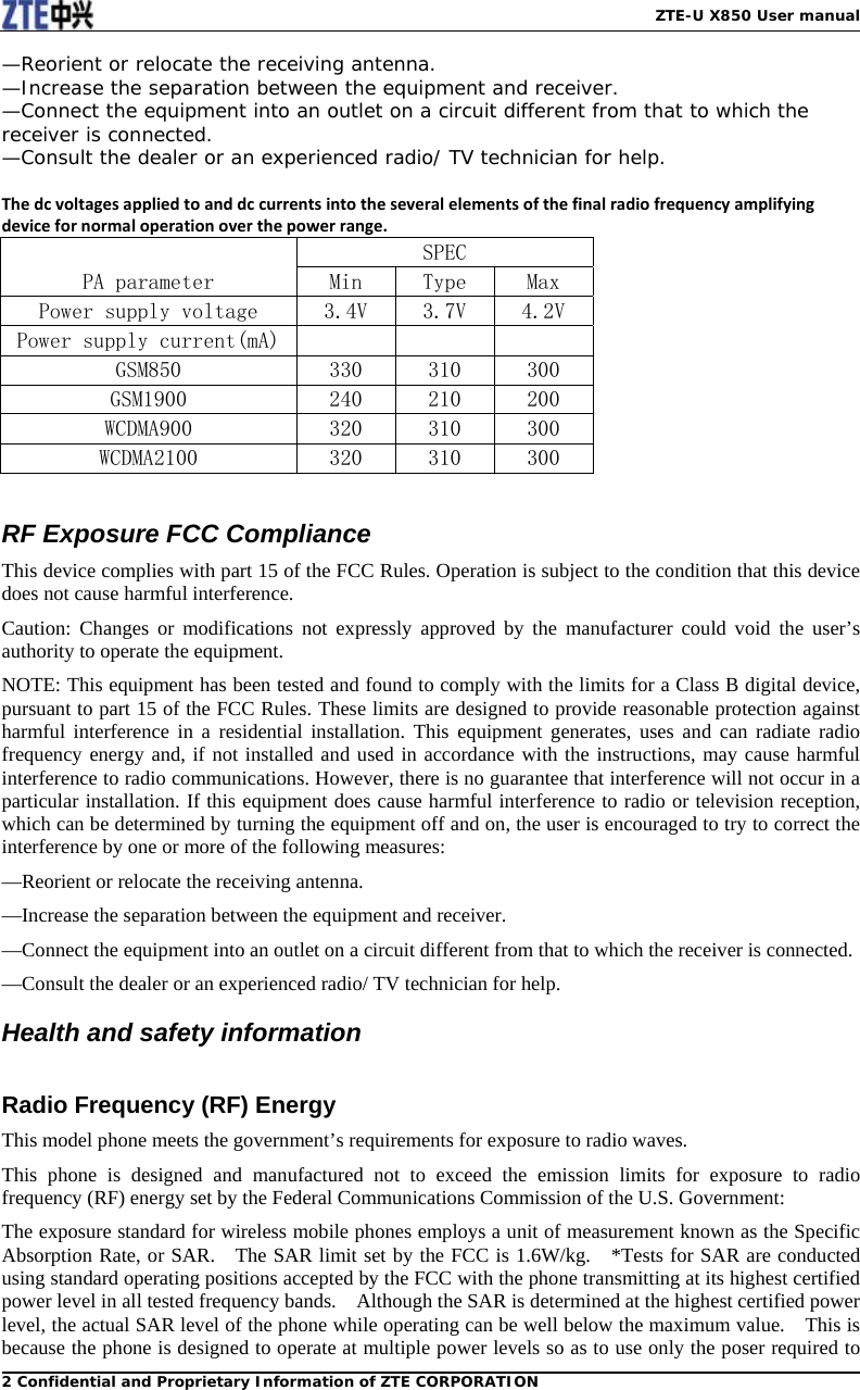   ZTE-U X850 User manual2 Confidential and Proprietary Information of ZTE CORPORATION—Reorient or relocate the receiving antenna. —Increase the separation between the equipment and receiver. —Connect the equipment into an outlet on a circuit different from that to which the receiver is connected. —Consult the dealer or an experienced radio/ TV technician for help.  Thedcvoltagesappliedtoanddccurrentsintotheseveralelementsofthefinalradiofrequencyamplifyingdevicefornormaloperationoverthepowerrange.PA parameter SPEC Min  Type  Max Power supply voltage  3.4V  3.7V  4.2V Power supply current(mA)            GSM850  330  310  300 GSM1900  240  210  200 WCDMA900  320  310  300 WCDMA2100  320  310  300  RF Exposure FCC Compliance This device complies with part 15 of the FCC Rules. Operation is subject to the condition that this device does not cause harmful interference. Caution: Changes or modifications not expressly approved by the manufacturer could void the user’s authority to operate the equipment. NOTE: This equipment has been tested and found to comply with the limits for a Class B digital device, pursuant to part 15 of the FCC Rules. These limits are designed to provide reasonable protection against harmful interference in a residential installation. This equipment generates, uses and can radiate radio frequency energy and, if not installed and used in accordance with the instructions, may cause harmful interference to radio communications. However, there is no guarantee that interference will not occur in a particular installation. If this equipment does cause harmful interference to radio or television reception, which can be determined by turning the equipment off and on, the user is encouraged to try to correct the interference by one or more of the following measures: —Reorient or relocate the receiving antenna. —Increase the separation between the equipment and receiver. —Connect the equipment into an outlet on a circuit different from that to which the receiver is connected. —Consult the dealer or an experienced radio/ TV technician for help. Health and safety information  Radio Frequency (RF) Energy This model phone meets the government’s requirements for exposure to radio waves. This phone is designed and manufactured not to exceed the emission limits for exposure to radio frequency (RF) energy set by the Federal Communications Commission of the U.S. Government: The exposure standard for wireless mobile phones employs a unit of measurement known as the Specific Absorption Rate, or SAR.   The SAR limit set by the FCC is 1.6W/kg.   *Tests for SAR are conducted using standard operating positions accepted by the FCC with the phone transmitting at its highest certified power level in all tested frequency bands.    Although the SAR is determined at the highest certified power level, the actual SAR level of the phone while operating can be well below the maximum value.    This is because the phone is designed to operate at multiple power levels so as to use only the poser required to 