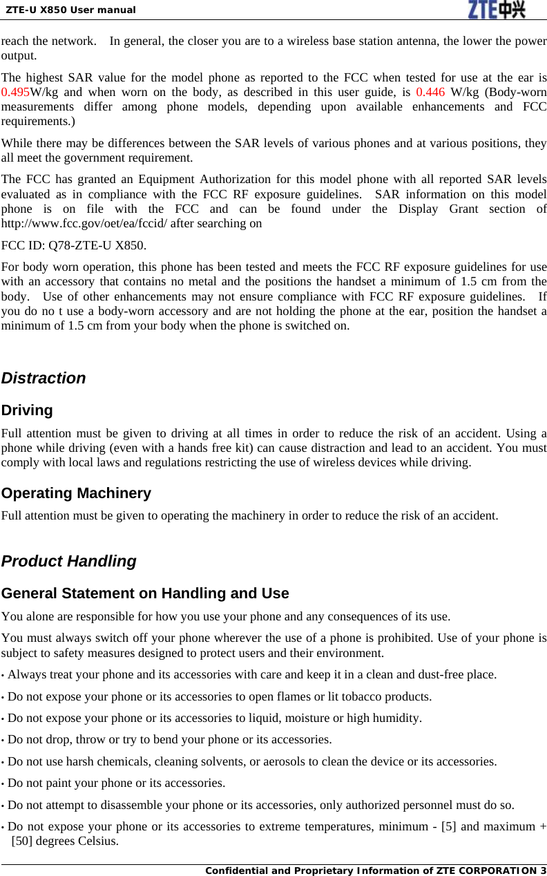  ZTE-U X850 User manual  Confidential and Proprietary Information of ZTE CORPORATION 3reach the network.    In general, the closer you are to a wireless base station antenna, the lower the power output. The highest SAR value for the model phone as reported to the FCC when tested for use at the ear is 0.495W/kg and when worn on the body, as described in this user guide, is 0.446 W/kg (Body-worn measurements differ among phone models, depending upon available enhancements and FCC requirements.) While there may be differences between the SAR levels of various phones and at various positions, they all meet the government requirement. The FCC has granted an Equipment Authorization for this model phone with all reported SAR levels evaluated as in compliance with the FCC RF exposure guidelines.  SAR information on this model phone is on file with the FCC and can be found under the Display Grant section of http://www.fcc.gov/oet/ea/fccid/ after searching on   FCC ID: Q78-ZTE-U X850. For body worn operation, this phone has been tested and meets the FCC RF exposure guidelines for use with an accessory that contains no metal and the positions the handset a minimum of 1.5 cm from the body.  Use of other enhancements may not ensure compliance with FCC RF exposure guidelines.  If you do no t use a body-worn accessory and are not holding the phone at the ear, position the handset a minimum of 1.5 cm from your body when the phone is switched on.  Distraction Driving Full attention must be given to driving at all times in order to reduce the risk of an accident. Using a phone while driving (even with a hands free kit) can cause distraction and lead to an accident. You must comply with local laws and regulations restricting the use of wireless devices while driving. Operating Machinery Full attention must be given to operating the machinery in order to reduce the risk of an accident.  Product Handling General Statement on Handling and Use You alone are responsible for how you use your phone and any consequences of its use. You must always switch off your phone wherever the use of a phone is prohibited. Use of your phone is subject to safety measures designed to protect users and their environment. • Always treat your phone and its accessories with care and keep it in a clean and dust-free place. • Do not expose your phone or its accessories to open flames or lit tobacco products. • Do not expose your phone or its accessories to liquid, moisture or high humidity. • Do not drop, throw or try to bend your phone or its accessories. • Do not use harsh chemicals, cleaning solvents, or aerosols to clean the device or its accessories. • Do not paint your phone or its accessories. • Do not attempt to disassemble your phone or its accessories, only authorized personnel must do so. • Do not expose your phone or its accessories to extreme temperatures, minimum - [5] and maximum + [50] degrees Celsius. 