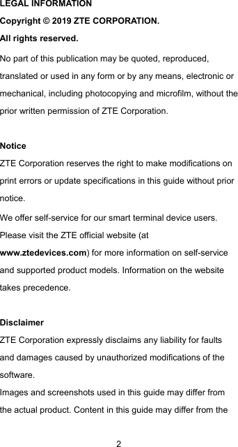  2 LEGAL INFORMATION Copyright © 2019 ZTE CORPORATION. All rights reserved. No part of this publication may be quoted, reproduced, translated or used in any form or by any means, electronic or mechanical, including photocopying and microfilm, without the prior written permission of ZTE Corporation.  Notice ZTE Corporation reserves the right to make modifications on print errors or update specifications in this guide without prior notice. We offer self-service for our smart terminal device users. Please visit the ZTE official website (at www.ztedevices.com) for more information on self-service and supported product models. Information on the website takes precedence.  Disclaimer ZTE Corporation expressly disclaims any liability for faults and damages caused by unauthorized modifications of the software. Images and screenshots used in this guide may differ from the actual product. Content in this guide may differ from the 