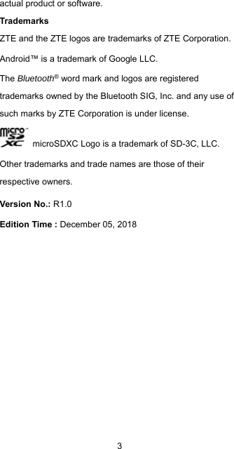  3 actual product or software. Trademarks ZTE and the ZTE logos are trademarks of ZTE Corporation. Android™ is a trademark of Google LLC. The Bluetooth® word mark and logos are registered trademarks owned by the Bluetooth SIG, Inc. and any use of such marks by ZTE Corporation is under license.     microSDXC Logo is a trademark of SD-3C, LLC. Other trademarks and trade names are those of their respective owners. Version No.: R1.0 Edition Time : December 05, 2018    