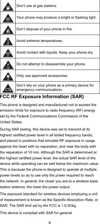  8  Don’t use at gas stations.  Your phone may produce a bright or flashing light.  Don’t dispose of your phone in fire.  Avoid extreme temperatures.  Avoid contact with liquids. Keep your phone dry.  Do not attempt to disassemble your phone.  Only use approved accessories.  Don’t rely on your phone as a primary device for emergency communications.   FCC RF Exposure Information (SAR) This phone is designed and manufactured not to exceed the emission limits for exposure to radio frequency (RF) energy set by the Federal Communications Commission of the United States. During SAR testing, this device was set to transmit at its highest certified power level in all tested frequency bands, and placed in positions that simulate RF exposure in usage against the head with no separation, and near the body with the separation of 10 mm. Although the SAR is determined at the highest certified power level, the actual SAR level of the device while operating can be well below the maximum value. This is because the phone is designed to operate at multiple power levels so as to use only the power required to reach the network. In general, the closer you are to a wireless base station antenna, the lower the power output. The exposure standard for wireless devices employing a unit of measurement is known as the Specific Absorption Rate, or SAR. The SAR limit set by the FCC is 1.6 W/kg. This device is complied with SAR for general 