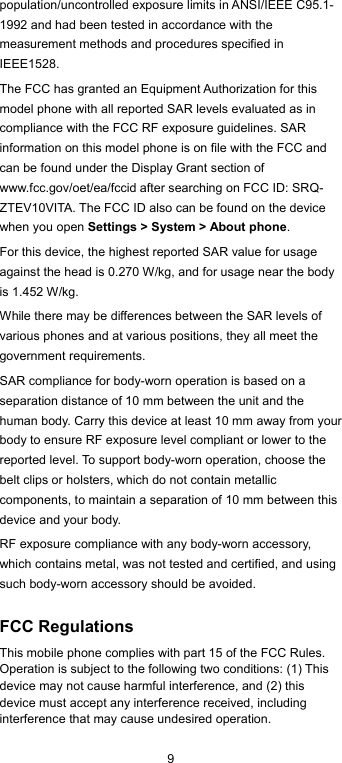  9 population/uncontrolled exposure limits in ANSI/IEEE C95.1-1992 and had been tested in accordance with the measurement methods and procedures specified in IEEE1528. The FCC has granted an Equipment Authorization for this model phone with all reported SAR levels evaluated as in compliance with the FCC RF exposure guidelines. SAR information on this model phone is on file with the FCC and can be found under the Display Grant section of www.fcc.gov/oet/ea/fccid after searching on FCC ID: SRQ-ZTEV10VITA. The FCC ID also can be found on the device when you open Settings &gt; System &gt; About phone. For this device, the highest reported SAR value for usage against the head is 0.270 W/kg, and for usage near the body is 1.452 W/kg. While there may be differences between the SAR levels of various phones and at various positions, they all meet the government requirements. SAR compliance for body-worn operation is based on a separation distance of 10 mm between the unit and the human body. Carry this device at least 10 mm away from your body to ensure RF exposure level compliant or lower to the reported level. To support body-worn operation, choose the belt clips or holsters, which do not contain metallic components, to maintain a separation of 10 mm between this device and your body. RF exposure compliance with any body-worn accessory, which contains metal, was not tested and certified, and using such body-worn accessory should be avoided.  FCC Regulations This mobile phone complies with part 15 of the FCC Rules. Operation is subject to the following two conditions: (1) This device may not cause harmful interference, and (2) this device must accept any interference received, including interference that may cause undesired operation. 