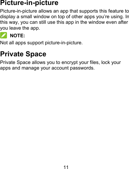 11 Picture-in-picture Picture-in-picture allows an app that supports this feature to display a small window on top of other apps you’re using. In this way, you can still use this app in the window even after you leave the app.  NOTE: Not all apps support picture-in-picture. Private Space Private Space allows you to encrypt your files, lock your apps and manage your account passwords.            