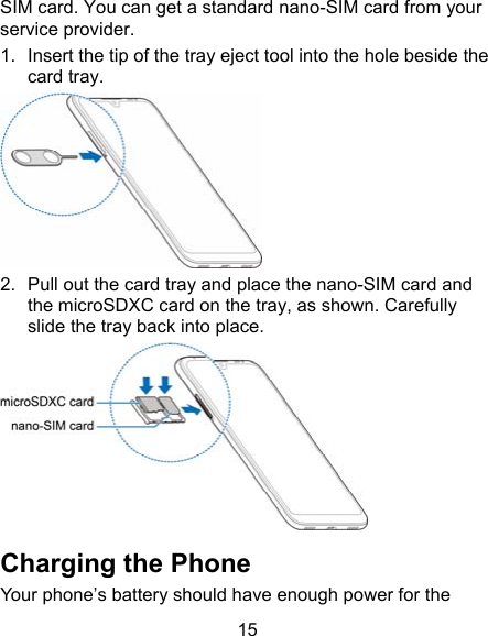 15 SIM card. You can get a standard nano-SIM card from your service provider. 1.  Insert the tip of the tray eject tool into the hole beside the card tray.  2.  Pull out the card tray and place the nano-SIM card and the microSDXC card on the tray, as shown. Carefully slide the tray back into place.  Charging the Phone Your phone’s battery should have enough power for the 