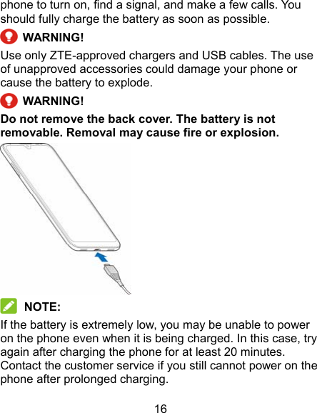 16 phone to turn on, find a signal, and make a few calls. You should fully charge the battery as soon as possible.   WARNING! Use only ZTE-approved chargers and USB cables. The use of unapproved accessories could damage your phone or cause the battery to explode.   WARNING! Do not remove the back cover. The battery is not removable. Removal may cause fire or explosion.   NOTE: If the battery is extremely low, you may be unable to power on the phone even when it is being charged. In this case, try again after charging the phone for at least 20 minutes. Contact the customer service if you still cannot power on the phone after prolonged charging. 