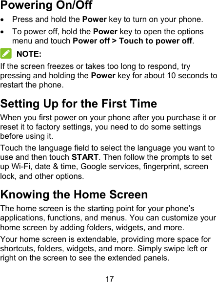 17 Powering On/Off   Press and hold the Power key to turn on your phone.   To power off, hold the Power key to open the options menu and touch Power off &gt; Touch to power off.  NOTE: If the screen freezes or takes too long to respond, try pressing and holding the Power key for about 10 seconds to restart the phone. Setting Up for the First Time   When you first power on your phone after you purchase it or reset it to factory settings, you need to do some settings before using it. Touch the language field to select the language you want to use and then touch START. Then follow the prompts to set up Wi-Fi, date &amp; time, Google services, fingerprint, screen lock, and other options. Knowing the Home Screen The home screen is the starting point for your phone’s applications, functions, and menus. You can customize your home screen by adding folders, widgets, and more.   Your home screen is extendable, providing more space for shortcuts, folders, widgets, and more. Simply swipe left or right on the screen to see the extended panels. 