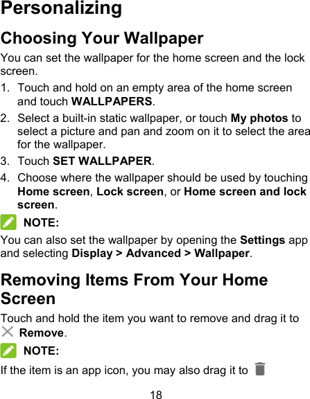 18 Personalizing Choosing Your Wallpaper You can set the wallpaper for the home screen and the lock screen. 1.  Touch and hold on an empty area of the home screen and touch WALLPAPERS. 2.  Select a built-in static wallpaper, or touch My photos to select a picture and pan and zoom on it to select the area for the wallpaper. 3.  Touch SET WALLPAPER. 4.  Choose where the wallpaper should be used by touching Home screen, Lock screen, or Home screen and lock screen.  NOTE: You can also set the wallpaper by opening the Settings app and selecting Display &gt; Advanced &gt; Wallpaper. Removing Items From Your Home Screen Touch and hold the item you want to remove and drag it to  Remove.  NOTE: If the item is an app icon, you may also drag it to   