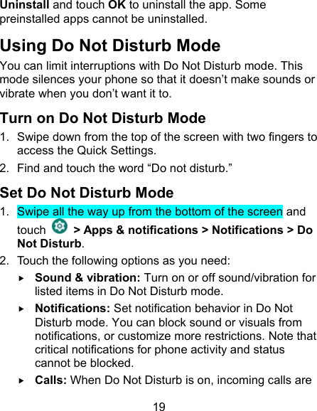 19 Uninstall and touch OK to uninstall the app. Some preinstalled apps cannot be uninstalled. Using Do Not Disturb Mode You can limit interruptions with Do Not Disturb mode. This mode silences your phone so that it doesn’t make sounds or vibrate when you don’t want it to. Turn on Do Not Disturb Mode 1.  Swipe down from the top of the screen with two fingers to access the Quick Settings. 2.  Find and touch the word “Do not disturb.” Set Do Not Disturb Mode 1.  Swipe all the way up from the bottom of the screen and touch    &gt; Apps &amp; notifications &gt; Notifications &gt; Do Not Disturb. 2.  Touch the following options as you need:  Sound &amp; vibration: Turn on or off sound/vibration for listed items in Do Not Disturb mode.  Notifications: Set notification behavior in Do Not Disturb mode. You can block sound or visuals from notifications, or customize more restrictions. Note that critical notifications for phone activity and status cannot be blocked.  Calls: When Do Not Disturb is on, incoming calls are 