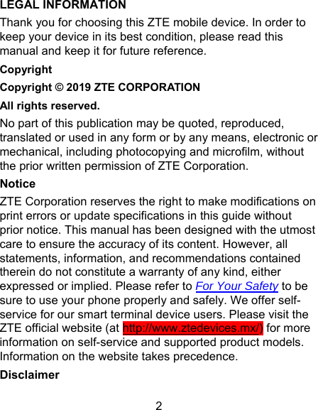 2 LEGAL INFORMATION Thank you for choosing this ZTE mobile device. In order to keep your device in its best condition, please read this manual and keep it for future reference. Copyright Copyright © 2019 ZTE CORPORATION All rights reserved. No part of this publication may be quoted, reproduced, translated or used in any form or by any means, electronic or mechanical, including photocopying and microfilm, without the prior written permission of ZTE Corporation. Notice ZTE Corporation reserves the right to make modifications on print errors or update specifications in this guide without prior notice. This manual has been designed with the utmost care to ensure the accuracy of its content. However, all statements, information, and recommendations contained therein do not constitute a warranty of any kind, either expressed or implied. Please refer to For Your Safety to be sure to use your phone properly and safely. We offer self-service for our smart terminal device users. Please visit the ZTE official website (at http://www.ztedevices.mx/) for more information on self-service and supported product models. Information on the website takes precedence. Disclaimer 