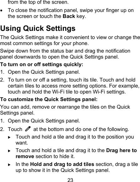 23 from the top of the screen.   To close the notification panel, swipe your finger up on the screen or touch the Back key.   Using Quick Settings The Quick Settings make it convenient to view or change the most common settings for your phone. Swipe down from the status bar and drag the notification panel downwards to open the Quick Settings panel. To turn on or off settings quickly: 1.  Open the Quick Settings panel. 2.  To turn on or off a setting, touch its tile. Touch and hold certain tiles to access more setting options. For example, touch and hold the Wi-Fi tile to open Wi-Fi settings. To customize the Quick Settings panel: You can add, remove or rearrange the tiles on the Quick Settings panel. 1.  Open the Quick Settings panel. 2.  Touch    at the bottom and do one of the following.  Touch and hold a tile and drag it to the position you want.  Touch and hold a tile and drag it to the Drag here to remove section to hide it.  In the Hold and drag to add tiles section, drag a tile up to show it in the Quick Settings panel. 