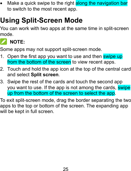 25   Make a quick swipe to the right along the navigation bar to switch to the most recent app. Using Split-Screen Mode You can work with two apps at the same time in split-screen mode.  NOTE: Some apps may not support split-screen mode. 1.  Open the first app you want to use and then swipe up from the bottom of the screen to view recent apps. 2.  Touch and hold the app icon at the top of the central card and select Split screen. 3.  Swipe the rest of the cards and touch the second app you want to use. If the app is not among the cards, swipe up from the bottom of the screen to select the app. To exit split-screen mode, drag the border separating the two apps to the top or bottom of the screen. The expanding app will be kept in full screen.      