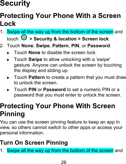 26 Security Protecting Your Phone With a Screen Lock 1.  Swipe all the way up from the bottom of the screen and touch    &gt; Security &amp; location &gt; Screen lock. 2.  Touch None, Swipe, Pattern, PIN, or Password.  Touch None to disable the screen lock.  Touch Swipe to allow unlocking with a ‘swipe&apos; gesture. Anyone can unlock the screen by touching the display and sliding up.  Touch Pattern to create a pattern that you must draw to unlock the screen.  Touch PIN or Password to set a numeric PIN or a password that you must enter to unlock the screen. Protecting Your Phone With Screen Pinning You can use the screen pinning feature to keep an app in view, so others cannot switch to other apps or access your personal information. Turn On Screen Pinning 1.  Swipe all the way up from the bottom of the screen and 