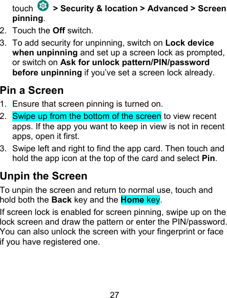 27 touch    &gt; Security &amp; location &gt; Advanced &gt; Screen pinning. 2.  Touch the Off switch. 3.  To add security for unpinning, switch on Lock device when unpinning and set up a screen lock as prompted, or switch on Ask for unlock pattern/PIN/password before unpinning if you’ve set a screen lock already. Pin a Screen 1.  Ensure that screen pinning is turned on. 2.  Swipe up from the bottom of the screen to view recent apps. If the app you want to keep in view is not in recent apps, open it first. 3.  Swipe left and right to find the app card. Then touch and hold the app icon at the top of the card and select Pin. Unpin the Screen To unpin the screen and return to normal use, touch and hold both the Back key and the Home key. If screen lock is enabled for screen pinning, swipe up on the lock screen and draw the pattern or enter the PIN/password. You can also unlock the screen with your fingerprint or face if you have registered one. 