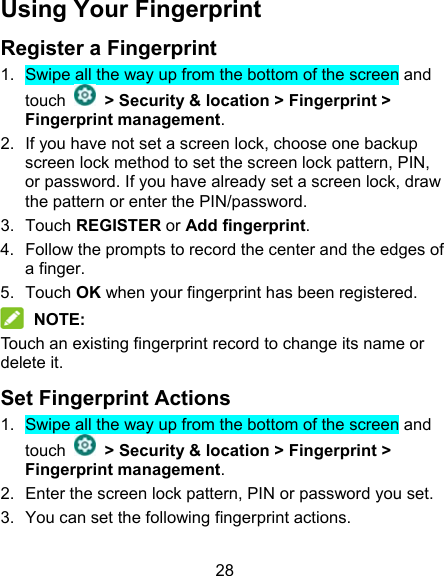 28 Using Your Fingerprint Register a Fingerprint 1.  Swipe all the way up from the bottom of the screen and touch    &gt; Security &amp; location &gt; Fingerprint &gt; Fingerprint management. 2.  If you have not set a screen lock, choose one backup screen lock method to set the screen lock pattern, PIN, or password. If you have already set a screen lock, draw the pattern or enter the PIN/password. 3.  Touch REGISTER or Add fingerprint. 4.  Follow the prompts to record the center and the edges of a finger. 5.  Touch OK when your fingerprint has been registered.  NOTE: Touch an existing fingerprint record to change its name or delete it. Set Fingerprint Actions 1.  Swipe all the way up from the bottom of the screen and touch    &gt; Security &amp; location &gt; Fingerprint &gt; Fingerprint management. 2.  Enter the screen lock pattern, PIN or password you set. 3.  You can set the following fingerprint actions. 