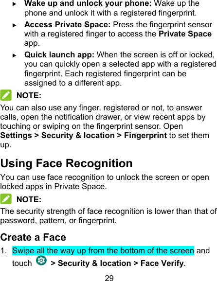 29  Wake up and unlock your phone: Wake up the phone and unlock it with a registered fingerprint.  Access Private Space: Press the fingerprint sensor with a registered finger to access the Private Space app.  Quick launch app: When the screen is off or locked, you can quickly open a selected app with a registered fingerprint. Each registered fingerprint can be assigned to a different app.  NOTE: You can also use any finger, registered or not, to answer calls, open the notification drawer, or view recent apps by touching or swiping on the fingerprint sensor. Open Settings &gt; Security &amp; location &gt; Fingerprint to set them up. Using Face Recognition You can use face recognition to unlock the screen or open locked apps in Private Space.    NOTE: The security strength of face recognition is lower than that of password, pattern, or fingerprint. Create a Face 1.  Swipe all the way up from the bottom of the screen and touch    &gt; Security &amp; location &gt; Face Verify. 