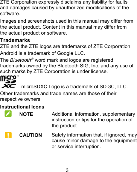 3 ZTE Corporation expressly disclaims any liability for faults and damages caused by unauthorized modifications of the software. Images and screenshots used in this manual may differ from the actual product. Content in this manual may differ from the actual product or software. Trademarks ZTE and the ZTE logos are trademarks of ZTE Corporation. Android is a trademark of Google LLC.   The Bluetooth® word mark and logos are registered trademarks owned by the Bluetooth SIG, Inc. and any use of such marks by ZTE Corporation is under license.     microSDXC Logo is a trademark of SD-3C, LLC. Other trademarks and trade names are those of their respective owners. Instructional Icons  NOTE Additional information, supplementary instruction or tips for the operation of the product.      CAUTION Safety information that, if ignored, may cause minor damage to the equipment or service interruption. 