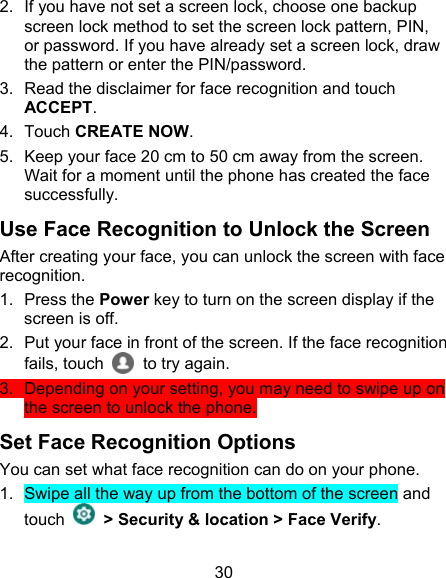 30 2.  If you have not set a screen lock, choose one backup screen lock method to set the screen lock pattern, PIN, or password. If you have already set a screen lock, draw the pattern or enter the PIN/password. 3.  Read the disclaimer for face recognition and touch ACCEPT. 4.  Touch CREATE NOW. 5.  Keep your face 20 cm to 50 cm away from the screen. Wait for a moment until the phone has created the face successfully.   Use Face Recognition to Unlock the Screen After creating your face, you can unlock the screen with face recognition. 1.  Press the Power key to turn on the screen display if the screen is off. 2.  Put your face in front of the screen. If the face recognition fails, touch     to try again.   3.  Depending on your setting, you may need to swipe up on the screen to unlock the phone. Set Face Recognition Options You can set what face recognition can do on your phone. 1.  Swipe all the way up from the bottom of the screen and touch    &gt; Security &amp; location &gt; Face Verify. 