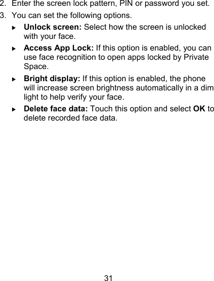 31 2.  Enter the screen lock pattern, PIN or password you set. 3.  You can set the following options.  Unlock screen: Select how the screen is unlocked with your face.  Access App Lock: If this option is enabled, you can use face recognition to open apps locked by Private Space.  Bright display: If this option is enabled, the phone will increase screen brightness automatically in a dim light to help verify your face.  Delete face data: Touch this option and select OK to delete recorded face data.            