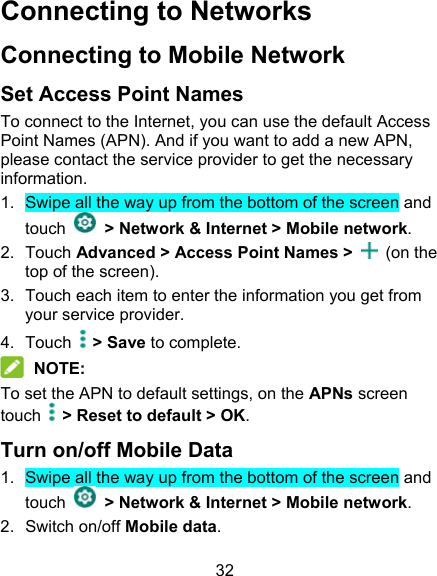 32 Connecting to Networks   Connecting to Mobile Network Set Access Point Names To connect to the Internet, you can use the default Access Point Names (APN). And if you want to add a new APN, please contact the service provider to get the necessary information. 1.  Swipe all the way up from the bottom of the screen and touch    &gt; Network &amp; Internet &gt; Mobile network. 2.  Touch Advanced &gt; Access Point Names &gt;    (on the top of the screen). 3.  Touch each item to enter the information you get from your service provider. 4.  Touch  &gt; Save to complete.  NOTE: To set the APN to default settings, on the APNs screen touch    &gt; Reset to default &gt; OK.   Turn on/off Mobile Data 1.  Swipe all the way up from the bottom of the screen and touch    &gt; Network &amp; Internet &gt; Mobile network. 2.  Switch on/off Mobile data. 