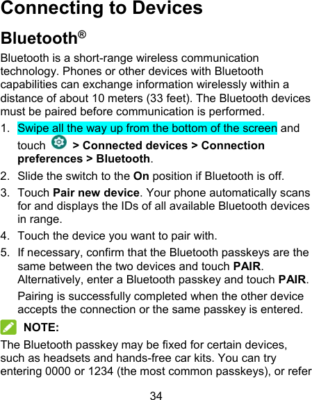 34 Connecting to Devices Bluetooth® Bluetooth is a short-range wireless communication technology. Phones or other devices with Bluetooth capabilities can exchange information wirelessly within a distance of about 10 meters (33 feet). The Bluetooth devices must be paired before communication is performed.   1.  Swipe all the way up from the bottom of the screen and touch   &gt; Connected devices &gt; Connection preferences &gt; Bluetooth. 2.  Slide the switch to the On position if Bluetooth is off. 3.  Touch Pair new device. Your phone automatically scans for and displays the IDs of all available Bluetooth devices in range. 4.  Touch the device you want to pair with. 5.  If necessary, confirm that the Bluetooth passkeys are the same between the two devices and touch PAIR. Alternatively, enter a Bluetooth passkey and touch PAIR. Pairing is successfully completed when the other device accepts the connection or the same passkey is entered.  NOTE: The Bluetooth passkey may be fixed for certain devices, such as headsets and hands-free car kits. You can try entering 0000 or 1234 (the most common passkeys), or refer 