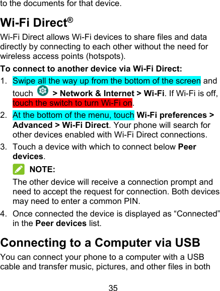 35 to the documents for that device. Wi-Fi Direct® Wi-Fi Direct allows Wi-Fi devices to share files and data directly by connecting to each other without the need for wireless access points (hotspots). To connect to another device via Wi-Fi Direct: 1.  Swipe all the way up from the bottom of the screen and touch    &gt; Network &amp; Internet &gt; Wi-Fi. If Wi-Fi is off, touch the switch to turn Wi-Fi on. 2.  At the bottom of the menu, touch Wi-Fi preferences &gt; Advanced &gt; Wi-Fi Direct. Your phone will search for other devices enabled with Wi-Fi Direct connections.   3.  Touch a device with which to connect below Peer devices.  NOTE: The other device will receive a connection prompt and need to accept the request for connection. Both devices may need to enter a common PIN. 4.  Once connected the device is displayed as “Connected” in the Peer devices list. Connecting to a Computer via USB You can connect your phone to a computer with a USB cable and transfer music, pictures, and other files in both 