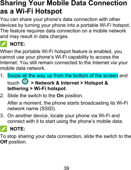 39 Sharing Your Mobile Data Connection as a Wi-Fi Hotspot You can share your phone’s data connection with other devices by turning your phone into a portable Wi-Fi hotspot. The feature requires data connection on a mobile network and may result in data charges.  NOTE: When the portable Wi-Fi hotspot feature is enabled, you cannot use your phone’s Wi-Fi capability to access the Internet. You still remain connected to the Internet via your mobile data network. 1.  Swipe all the way up from the bottom of the screen and touch    &gt; Network &amp; Internet &gt; Hotspot &amp; tethering &gt; Wi-Fi hotspot. 2.  Slide the switch to the On position. After a moment, the phone starts broadcasting its Wi-Fi network name (SSID). 3.  On another device, locate your phone via Wi-Fi and connect with it to start using the phone’s mobile data.  NOTE: To stop sharing your data connection, slide the switch to the Off position.   