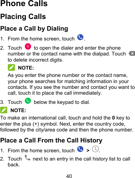 40 Phone Calls Placing Calls Place a Call by Dialing 1.  From the home screen, touch  . 2.  Touch    to open the dialer and enter the phone number or the contact name with the dialpad. Touch   to delete incorrect digits.    NOTE: As you enter the phone number or the contact name, your phone searches for matching information in your contacts. If you see the number and contact you want to call, touch it to place the call immediately. 3.  Touch    below the keypad to dial.  NOTE: To make an international call, touch and hold the 0 key to enter the plus (+) symbol. Next, enter the country code, followed by the city/area code and then the phone number. Place a Call From the Call History 1.  From the home screen, touch    &gt;  . 2.  Touch    next to an entry in the call history list to call back. 