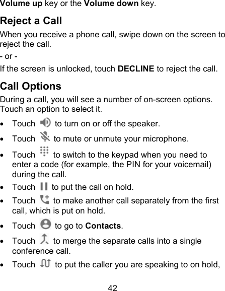 42 Volume up key or the Volume down key. Reject a Call When you receive a phone call, swipe down on the screen to reject the call. - or - If the screen is unlocked, touch DECLINE to reject the call. Call Options During a call, you will see a number of on-screen options. Touch an option to select it.   Touch    to turn on or off the speaker.   Touch    to mute or unmute your microphone.   Touch    to switch to the keypad when you need to enter a code (for example, the PIN for your voicemail) during the call.   Touch    to put the call on hold.   Touch    to make another call separately from the first call, which is put on hold.   Touch    to go to Contacts.   Touch    to merge the separate calls into a single conference call.   Touch    to put the caller you are speaking to on hold, 