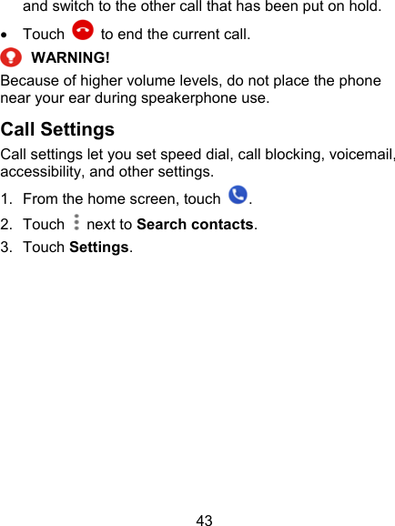 43 and switch to the other call that has been put on hold.   Touch    to end the current call.  WARNING! Because of higher volume levels, do not place the phone near your ear during speakerphone use. Call Settings Call settings let you set speed dial, call blocking, voicemail, accessibility, and other settings. 1.  From the home screen, touch  . 2.  Touch  next to Search contacts. 3.  Touch Settings.           