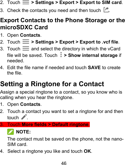 46 2.  Touch    &gt; Settings &gt; Export &gt; Export to SIM card. 3.  Check the contacts you need and then touch  . Export Contacts to the Phone Storage or the microSDXC Card 1.  Open Contacts. 2.  Touch    &gt; Settings &gt; Export &gt; Export to .vcf file. 3.  Touch    and select the directory in which the vCard file will be saved. Touch    &gt; Show internal storage if needed. 4.  Edit the file name if needed and touch SAVE to create the file. Setting a Ringtone for a Contact Assign a special ringtone to a contact, so you know who is calling when you hear the ringtone. 1.  Open Contacts. 2.  Touch a contact you want to set a ringtone for and then touch  . 3.  Touch More fields &gt; Default ringtone.  NOTE: The contact must be saved on the phone, not the nano-SIM card. 4.  Select a ringtone you like and touch OK. 