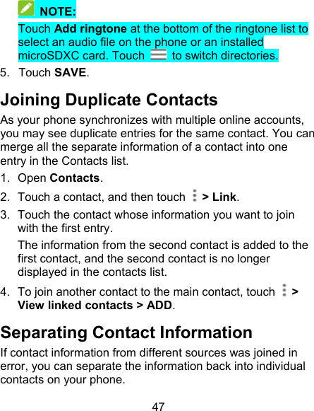 47  NOTE: Touch Add ringtone at the bottom of the ringtone list to select an audio file on the phone or an installed microSDXC card. Touch    to switch directories. 5.  Touch SAVE. Joining Duplicate Contacts As your phone synchronizes with multiple online accounts, you may see duplicate entries for the same contact. You can merge all the separate information of a contact into one entry in the Contacts list. 1.  Open Contacts. 2.  Touch a contact, and then touch    &gt; Link. 3.  Touch the contact whose information you want to join with the first entry. The information from the second contact is added to the first contact, and the second contact is no longer displayed in the contacts list. 4.  To join another contact to the main contact, touch   &gt; View linked contacts &gt; ADD. Separating Contact Information If contact information from different sources was joined in error, you can separate the information back into individual contacts on your phone. 