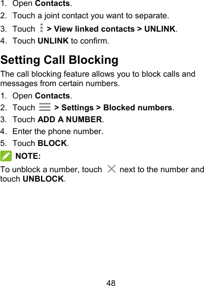 48 1.  Open Contacts. 2.  Touch a joint contact you want to separate. 3.  Touch    &gt; View linked contacts &gt; UNLINK.   4.  Touch UNLINK to confirm. Setting Call Blocking The call blocking feature allows you to block calls and messages from certain numbers. 1.  Open Contacts. 2.  Touch    &gt; Settings &gt; Blocked numbers. 3.  Touch ADD A NUMBER. 4.  Enter the phone number. 5.  Touch BLOCK.    NOTE: To unblock a number, touch    next to the number and touch UNBLOCK.        