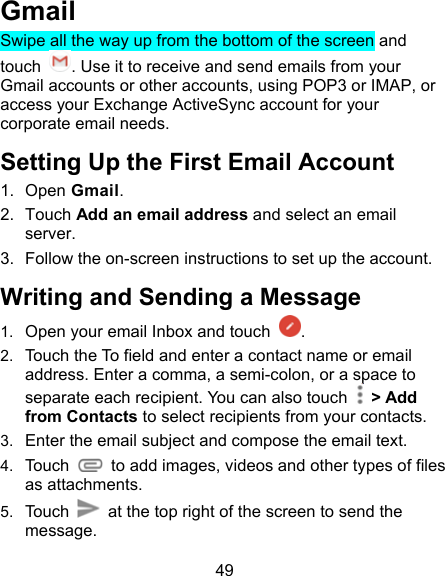 49 Gmail Swipe all the way up from the bottom of the screen and touch  . Use it to receive and send emails from your Gmail accounts or other accounts, using POP3 or IMAP, or access your Exchange ActiveSync account for your corporate email needs. Setting Up the First Email Account 1.  Open Gmail. 2.  Touch Add an email address and select an email server. 3.  Follow the on-screen instructions to set up the account. Writing and Sending a Message 1.  Open your email Inbox and touch  . 2.  Touch the To field and enter a contact name or email address. Enter a comma, a semi-colon, or a space to separate each recipient. You can also touch    &gt; Add from Contacts to select recipients from your contacts. 3.  Enter the email subject and compose the email text. 4.  Touch    to add images, videos and other types of files as attachments. 5.  Touch    at the top right of the screen to send the message. 