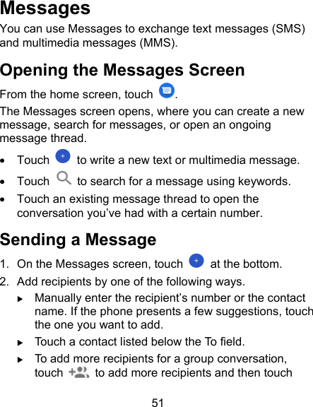 51 Messages You can use Messages to exchange text messages (SMS) and multimedia messages (MMS). Opening the Messages Screen From the home screen, touch  . The Messages screen opens, where you can create a new message, search for messages, or open an ongoing message thread.   Touch    to write a new text or multimedia message.   Touch    to search for a message using keywords.   Touch an existing message thread to open the conversation you’ve had with a certain number. Sending a Message 1.  On the Messages screen, touch    at the bottom. 2.  Add recipients by one of the following ways.  Manually enter the recipient’s number or the contact name. If the phone presents a few suggestions, touch the one you want to add.  Touch a contact listed below the To field.  To add more recipients for a group conversation, touch    to add more recipients and then touch 