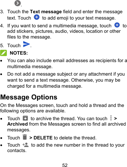 52 . 3.  Touch the Text message field and enter the message text. Touch    to add emoji to your text message. 4.  If you want to send a multimedia message, touch    to add stickers, pictures, audio, videos, location or other files to the message. 5.  Touch  .  NOTES:   You can also include email addresses as recipients for a multimedia message.   Do not add a message subject or any attachment if you want to send a text message. Otherwise, you may be charged for a multimedia message. Message Options On the Messages screen, touch and hold a thread and the following options are available.   Touch    to archive the thread. You can touch   &gt; Archived from the Messages screen to find all archived messages.   Touch    &gt; DELETE to delete the thread.   Touch    to add the new number in the thread to your contacts. 