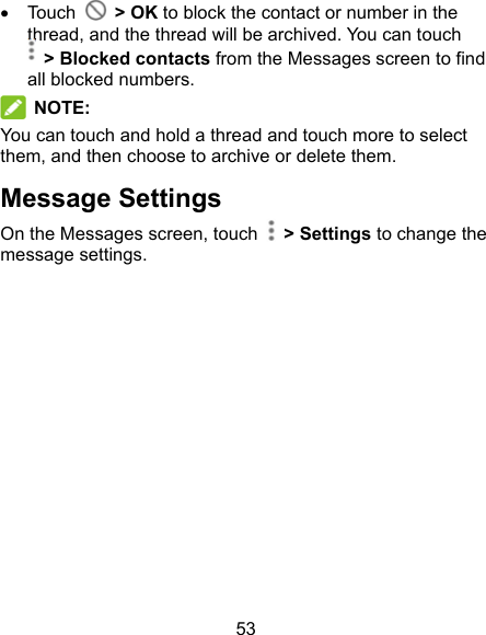 53   Touch    &gt; OK to block the contact or number in the thread, and the thread will be archived. You can touch   &gt; Blocked contacts from the Messages screen to find all blocked numbers.  NOTE:   You can touch and hold a thread and touch more to select them, and then choose to archive or delete them. Message Settings On the Messages screen, touch    &gt; Settings to change the message settings.         