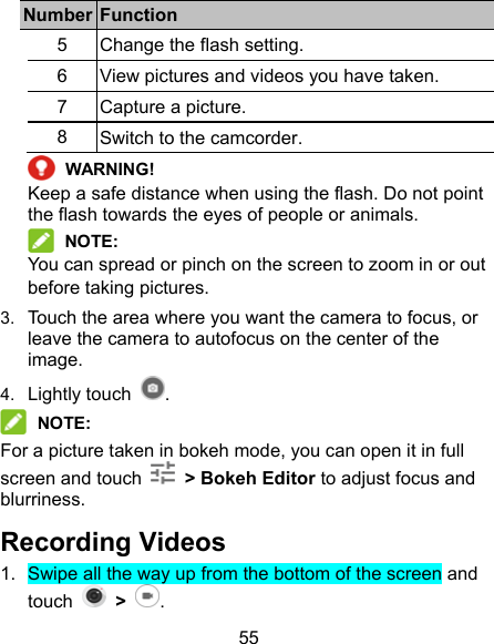 55 Number  Function 5  Change the flash setting. 6  View pictures and videos you have taken. 7  Capture a picture. 8  Switch to the camcorder.  WARNING! Keep a safe distance when using the flash. Do not point the flash towards the eyes of people or animals.  NOTE: You can spread or pinch on the screen to zoom in or out before taking pictures. 3.  Touch the area where you want the camera to focus, or leave the camera to autofocus on the center of the image. 4.  Lightly touch  .  NOTE: For a picture taken in bokeh mode, you can open it in full screen and touch    &gt; Bokeh Editor to adjust focus and blurriness. Recording Videos   1.  Swipe all the way up from the bottom of the screen and touch    &gt; . 