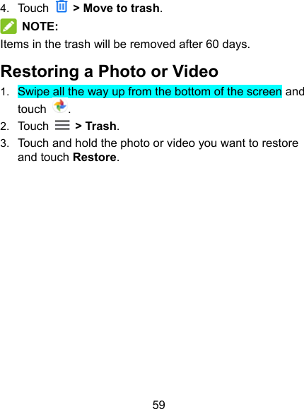 59 4.  Touch    &gt; Move to trash.  NOTE: Items in the trash will be removed after 60 days. Restoring a Photo or Video 1.  Swipe all the way up from the bottom of the screen and touch . 2.  Touch    &gt; Trash. 3.  Touch and hold the photo or video you want to restore and touch Restore.            