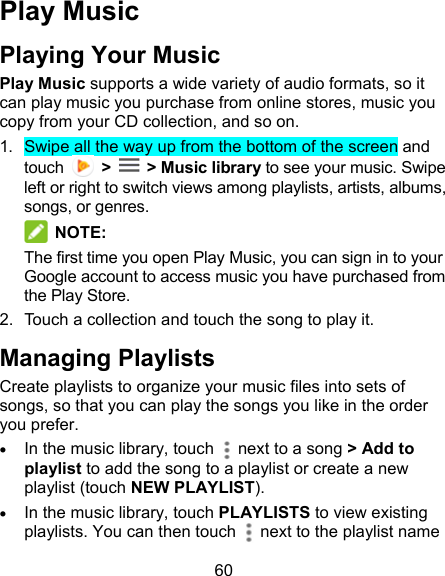 60 Play Music Playing Your Music Play Music supports a wide variety of audio formats, so it can play music you purchase from online stores, music you copy from your CD collection, and so on.   1.  Swipe all the way up from the bottom of the screen and touch    &gt;    &gt; Music library to see your music. Swipe left or right to switch views among playlists, artists, albums, songs, or genres.  NOTE: The first time you open Play Music, you can sign in to your Google account to access music you have purchased from the Play Store. 2.  Touch a collection and touch the song to play it. Managing Playlists Create playlists to organize your music files into sets of songs, so that you can play the songs you like in the order you prefer.  In the music library, touch   next to a song &gt; Add to playlist to add the song to a playlist or create a new playlist (touch NEW PLAYLIST).  In the music library, touch PLAYLISTS to view existing playlists. You can then touch    next to the playlist name 