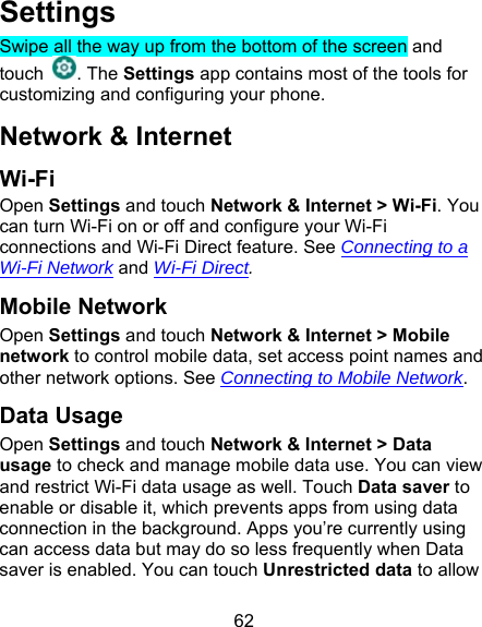 62 Settings Swipe all the way up from the bottom of the screen and touch  . The Settings app contains most of the tools for customizing and configuring your phone. Network &amp; Internet Wi-Fi Open Settings and touch Network &amp; Internet &gt; Wi-Fi. You can turn Wi-Fi on or off and configure your Wi-Fi connections and Wi-Fi Direct feature. See Connecting to a Wi-Fi Network and Wi-Fi Direct. Mobile Network Open Settings and touch Network &amp; Internet &gt; Mobile network to control mobile data, set access point names and other network options. See Connecting to Mobile Network. Data Usage Open Settings and touch Network &amp; Internet &gt; Data usage to check and manage mobile data use. You can view and restrict Wi-Fi data usage as well. Touch Data saver to enable or disable it, which prevents apps from using data connection in the background. Apps you’re currently using can access data but may do so less frequently when Data saver is enabled. You can touch Unrestricted data to allow 