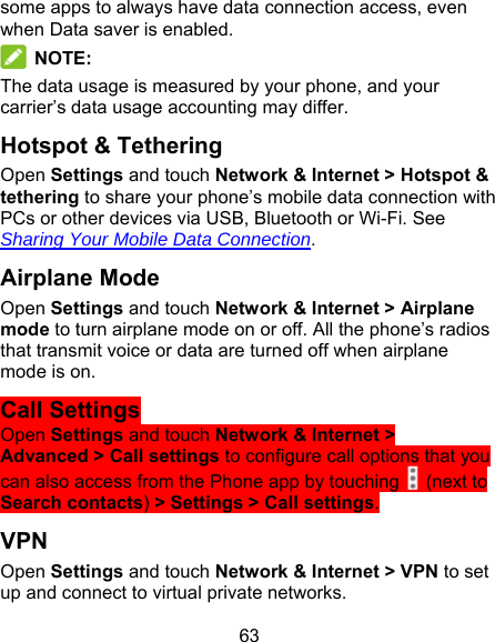 63 some apps to always have data connection access, even when Data saver is enabled.  NOTE: The data usage is measured by your phone, and your carrier’s data usage accounting may differ. Hotspot &amp; Tethering Open Settings and touch Network &amp; Internet &gt; Hotspot &amp; tethering to share your phone’s mobile data connection with PCs or other devices via USB, Bluetooth or Wi-Fi. See Sharing Your Mobile Data Connection. Airplane Mode Open Settings and touch Network &amp; Internet &gt; Airplane mode to turn airplane mode on or off. All the phone’s radios that transmit voice or data are turned off when airplane mode is on. Call Settings Open Settings and touch Network &amp; Internet &gt; Advanced &gt; Call settings to configure call options that you can also access from the Phone app by touching   (next to Search contacts) &gt; Settings &gt; Call settings. VPN Open Settings and touch Network &amp; Internet &gt; VPN to set up and connect to virtual private networks. 