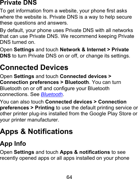 64 Private DNS To get information from a website, your phone first asks where the website is. Private DNS is a way to help secure these questions and answers. By default, your phone uses Private DNS with all networks that can use Private DNS. We recommend keeping Private DNS turned on.   Open Settings and touch Network &amp; Internet &gt; Private DNS to turn Private DNS on or off, or change its settings. Connected Devices Open Settings and touch Connected devices &gt; Connection preferences &gt; Bluetooth. You can turn Bluetooth on or off and configure your Bluetooth connections. See Bluetooth. You can also touch Connected devices &gt; Connection preferences &gt; Printing to use the default printing service or other printer plug-ins installed from the Google Play Store or your printer manufacturer. Apps &amp; Notifications App Info Open Settings and touch Apps &amp; notifications to see recently opened apps or all apps installed on your phone 